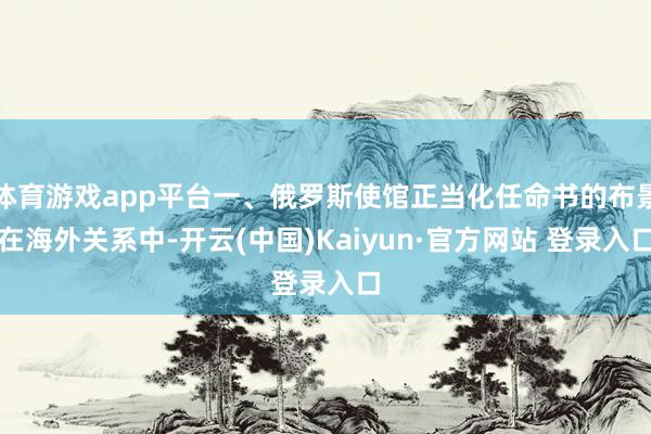 体育游戏app平台一、俄罗斯使馆正当化任命书的布景在海外关系中-开云(中国)Kaiyun·官方网站 登录入口