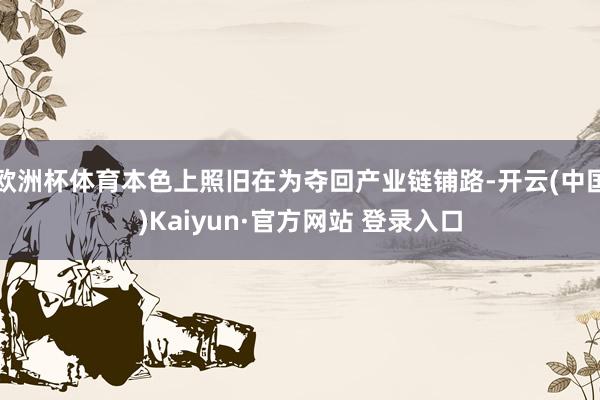 欧洲杯体育本色上照旧在为夺回产业链铺路-开云(中国)Kaiyun·官方网站 登录入口