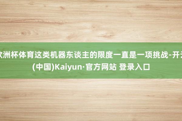 欧洲杯体育这类机器东谈主的限度一直是一项挑战-开云(中国)Kaiyun·官方网站 登录入口