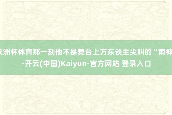 欧洲杯体育那一刻他不是舞台上万东谈主尖叫的“雨神”-开云(中国)Kaiyun·官方网站 登录入口