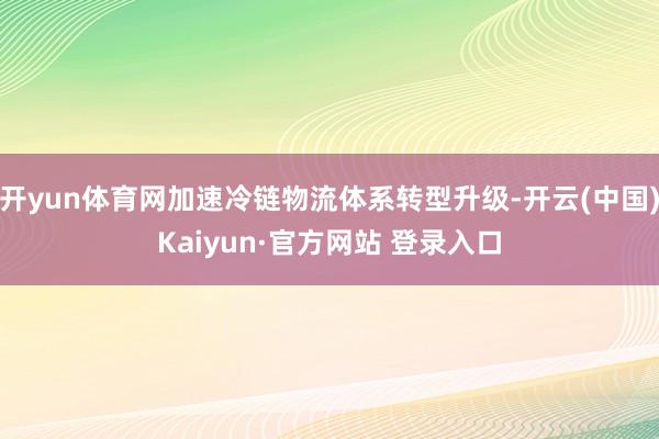 开yun体育网加速冷链物流体系转型升级-开云(中国)Kaiy
