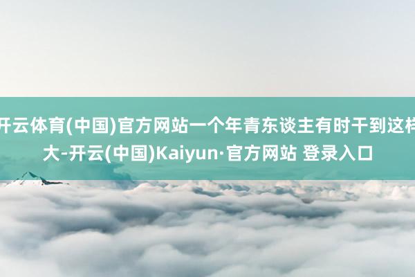 开云体育(中国)官方网站一个年青东谈主有时干到这样大-开云(中国)Kaiyun·官方网站 登录入口