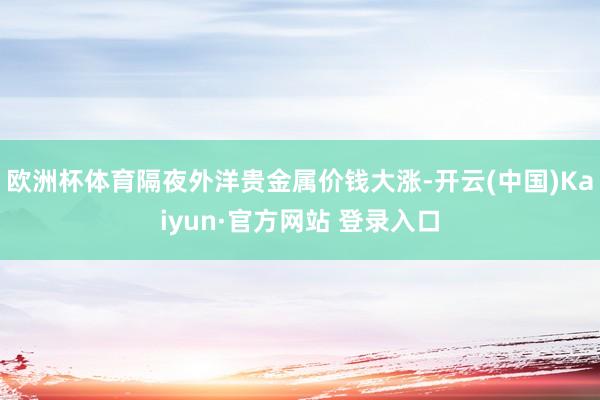欧洲杯体育隔夜外洋贵金属价钱大涨-开云(中国)Kaiyun·官方网站 登录入口