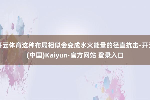 开云体育这种布局相似会变成水火能量的径直抗击-开云(中国)K