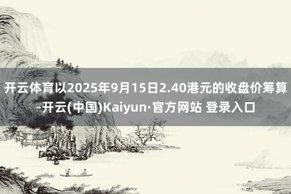开云体育以2025年9月15日2.40港元的收盘价筹算-开云