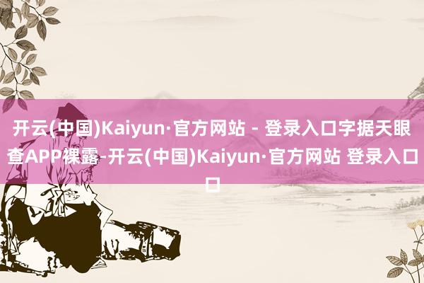 开云(中国)Kaiyun·官方网站 - 登录入口字据天眼查APP裸露-开云(中国)Kaiyun·官方网站 登录入口