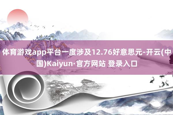 体育游戏app平台一度涉及12.76好意思元-开云(中国)Kaiyun·官方网站 登录入口
