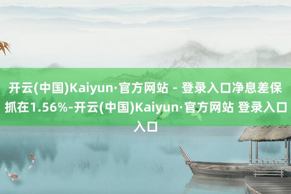 开云(中国)Kaiyun·官方网站 - 登录入口净息差保抓在1.56%-开云(中国)Kaiyun·官方网站 登录入口