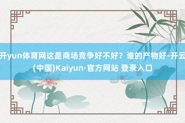 开yun体育网这是商场竞争好不好？谁的产物好-开云(中国)K