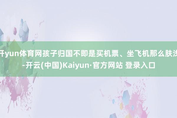 开yun体育网孩子归国不即是买机票、坐飞机那么肤浅-开云(中国)Kaiyun·官方网站 登录入口