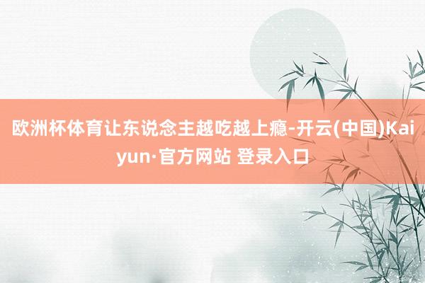 欧洲杯体育让东说念主越吃越上瘾-开云(中国)Kaiyun·官方网站 登录入口