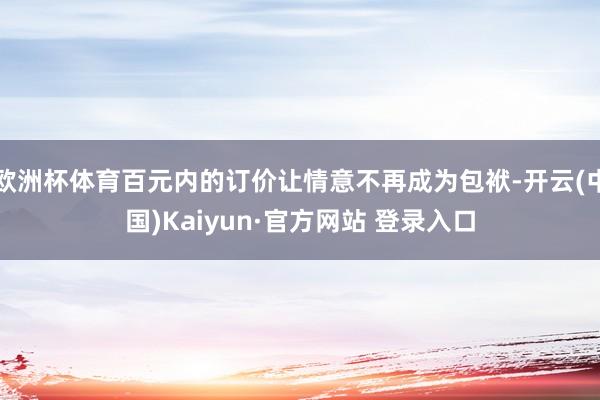 欧洲杯体育百元内的订价让情意不再成为包袱-开云(中国)Kaiyun·官方网站 登录入口