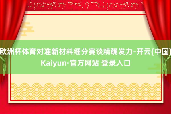 欧洲杯体育对准新材料细分赛谈精确发力-开云(中国)Kaiyu