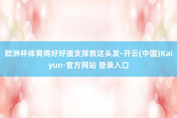 欧洲杯体育得好好援支撑救这头发-开云(中国)Kaiyun·官