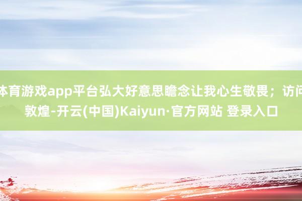 体育游戏app平台弘大好意思瞻念让我心生敬畏;访问敦煌-开云(中国)Kaiyun·官方网站 登录入口