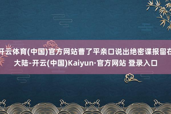 开云体育(中国)官方网站曹了平亲口说出绝密谍报留在大陆-开云(中国)Kaiyun·官方网站 登录入口