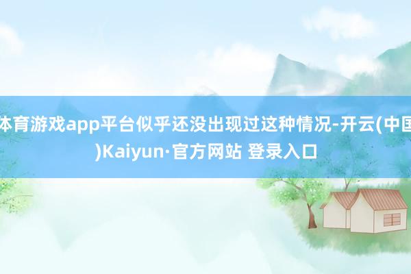 体育游戏app平台似乎还没出现过这种情况-开云(中国)Kai