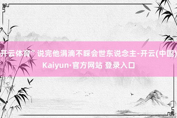 开云体育”说完他涓滴不睬会世东说念主-开云(中国)Kaiyu