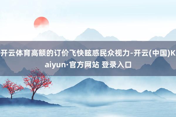 开云体育高额的订价飞快眩惑民众视力-开云(中国)Kaiyun