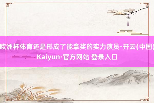 欧洲杯体育还是形成了能拿奖的实力演员-开云(中国)Kaiyu