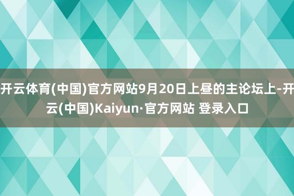 开云体育(中国)官方网站9月20日上昼的主论坛上-开云(中国)Kaiyun·官方网站 登录入口
