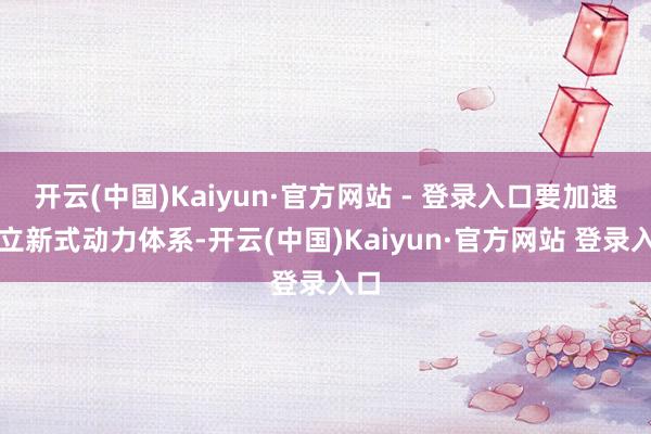开云(中国)Kaiyun·官方网站 - 登录入口要加速成立新式动力体系-开云(中国)Kaiyun·官方网站 登录入口