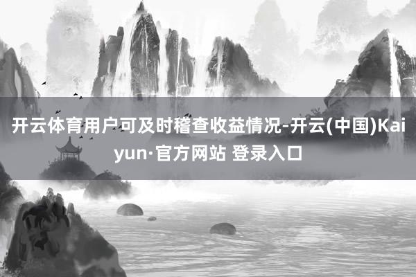 开云体育用户可及时稽查收益情况-开云(中国)Kaiyun·官方网站 登录入口