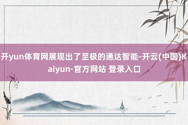 开yun体育网展现出了至极的通达智能-开云(中国)Kaiyu
