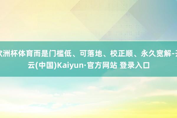 欧洲杯体育而是门槛低、可落地、校正顺、永久宽解-开云(中国)