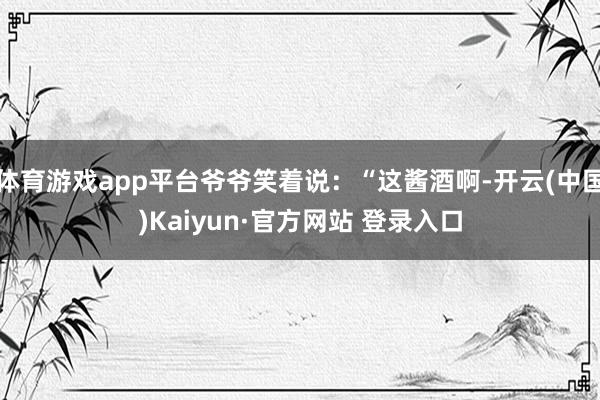 体育游戏app平台爷爷笑着说：“这酱酒啊-开云(中国)Kaiyun·官方网站 登录入口