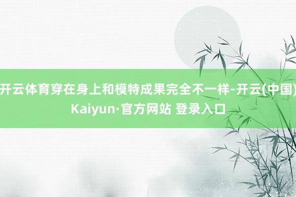开云体育穿在身上和模特成果完全不一样-开云(中国)Kaiyu