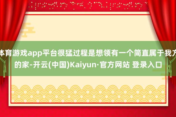 体育游戏app平台很猛过程是想领有一个简直属于我方的家-开云