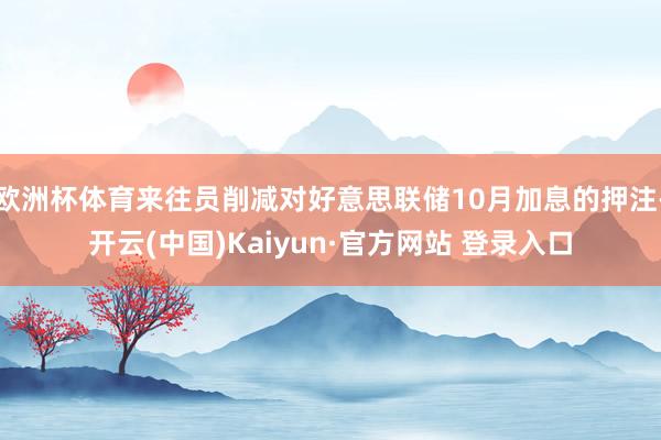欧洲杯体育来往员削减对好意思联储10月加息的押注-开云(中国)Kaiyun·官方网站 登录入口