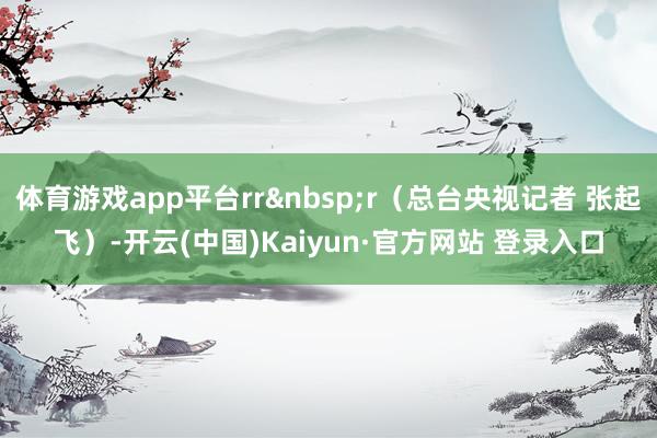 体育游戏app平台rrr（总台央视记者 张起飞）-开云(中国