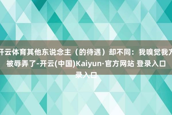 开云体育其他东说念主（的待遇）却不同：我嗅觉我方被辱弄了-开