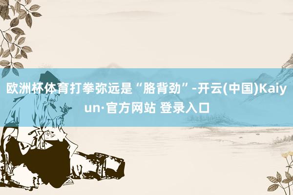 欧洲杯体育打拳弥远是“胳背劲”-开云(中国)Kaiyun·官方网站 登录入口