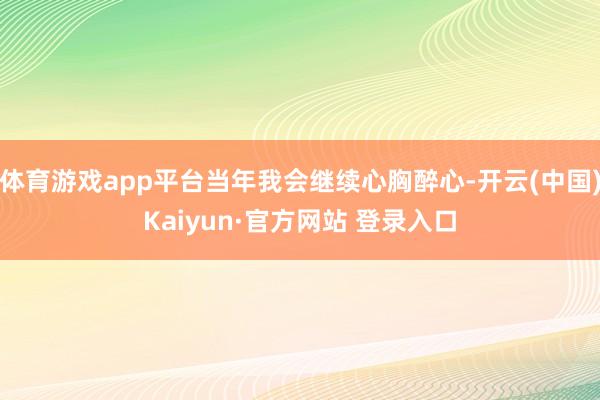 体育游戏app平台当年我会继续心胸醉心-开云(中国)Kaiyun·官方网站 登录入口