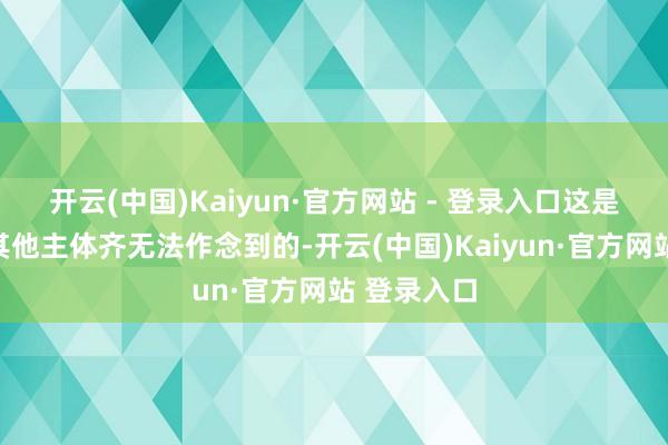 开云(中国)Kaiyun·官方网站 - 登录入口这是任何一个其他主体齐无法作念到的-开云(中国)Kaiyun·官方网站 登录入口