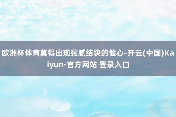 欧洲杯体育莫得出现黏腻结块的惬心-开云(中国)Kaiyun·官方网站 登录入口