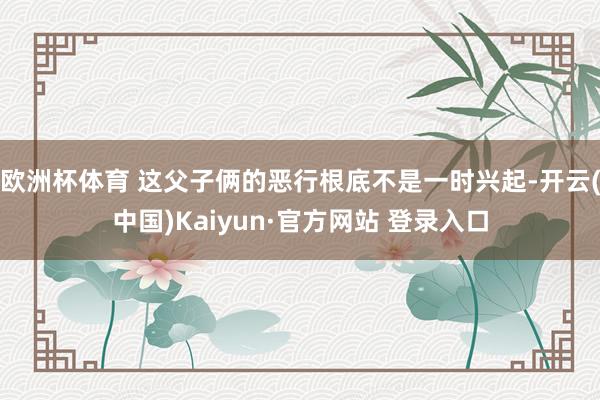 欧洲杯体育 这父子俩的恶行根底不是一时兴起-开云(中国)Ka