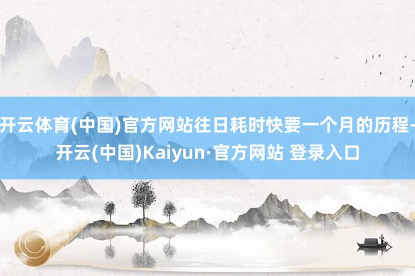开云体育(中国)官方网站往日耗时快要一个月的历程-开云(中国)Kaiyun·官方网站 登录入口