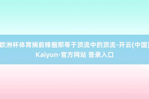 欧洲杯体育搁前锋圈那等于顶流中的顶流-开云(中国)Kaiyun·官方网站 登录入口