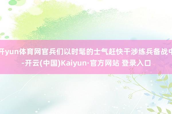 开yun体育网官兵们以时髦的士气赶快干涉练兵备战中-开云(中