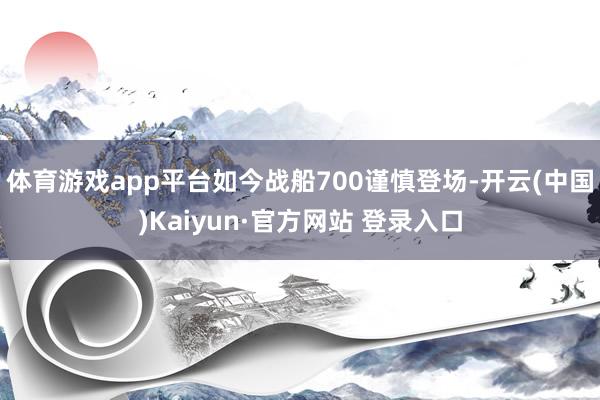 体育游戏app平台如今战船700谨慎登场-开云(中国)Kai