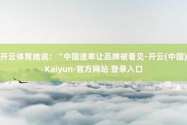 开云体育她说：“中国速率让品牌被看见-开云(中国)Kaiyu