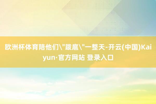 欧洲杯体育陪他们＂跋扈＂一整天-开云(中国)Kaiyun·官